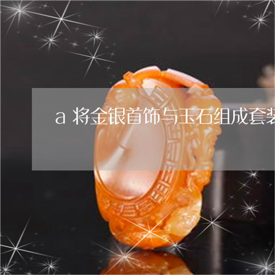 a将金银首饰与玉石组成套装-金银首饰和其他产品组成成套(今日推荐)